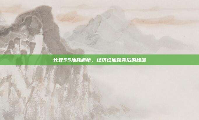 长安55油耗解析，经济性油耗背后的秘密