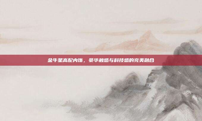 金牛星高配内饰，豪华触感与科技感的完美融合
