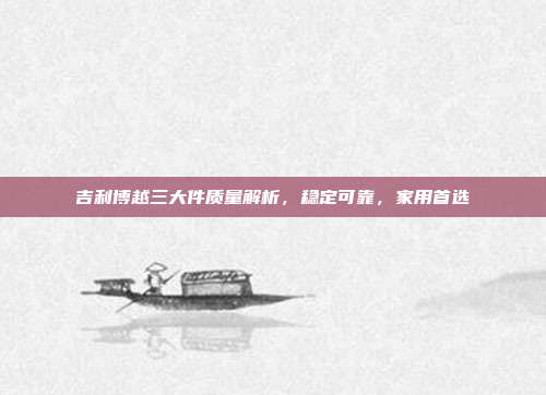吉利博越三大件质量解析，稳定可靠，家用首选