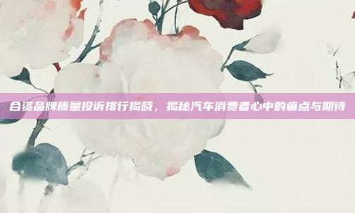 合资品牌质量投诉排行揭晓，揭秘汽车消费者心中的痛点与期待