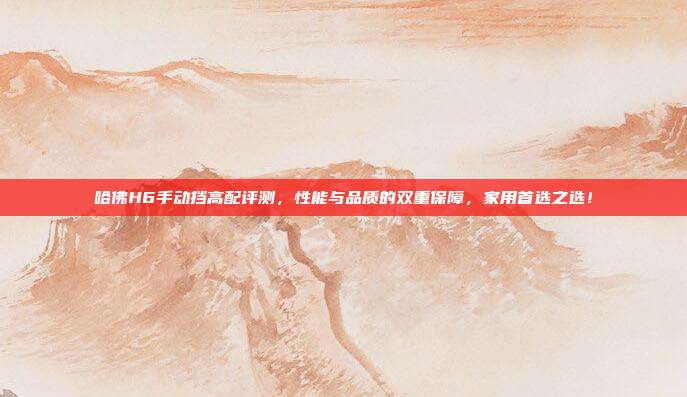 哈佛H6手动挡高配评测，性能与品质的双重保障，家用首选之选！