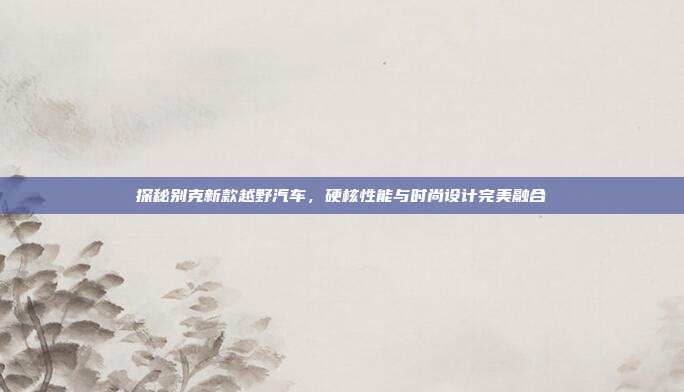 探秘别克新款越野汽车，硬核性能与时尚设计完美融合