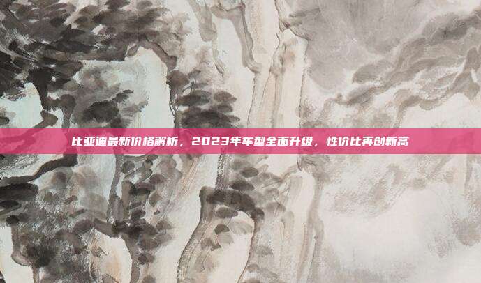 比亚迪最新价格解析，2023年车型全面升级，性价比再创新高