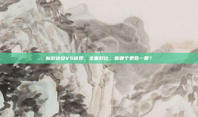 新款途安VS途观，全面对比，看哪个更胜一筹？