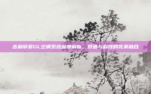 吉利帝豪GL空调系统深度解析，舒适与科技的完美融合