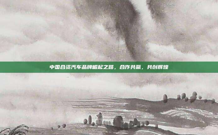 中国合资汽车品牌崛起之路，合作共赢，共创辉煌