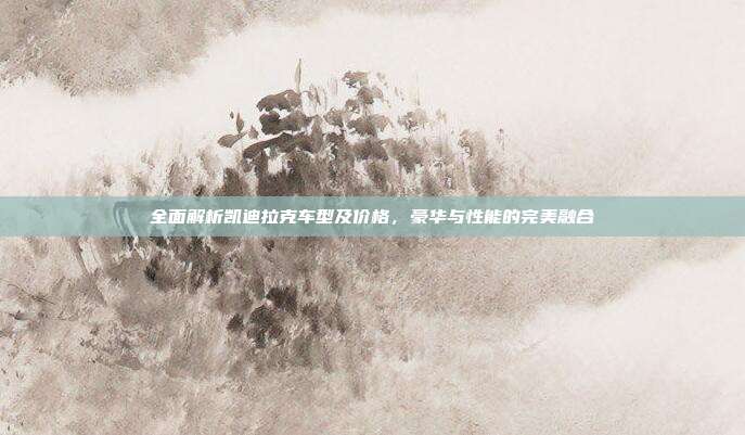 全面解析凯迪拉克车型及价格，豪华与性能的完美融合