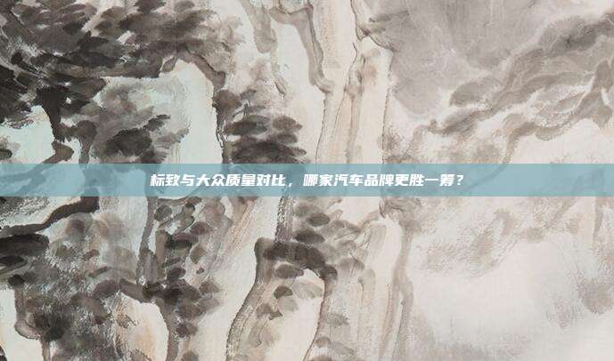 标致与大众质量对比，哪家汽车品牌更胜一筹？