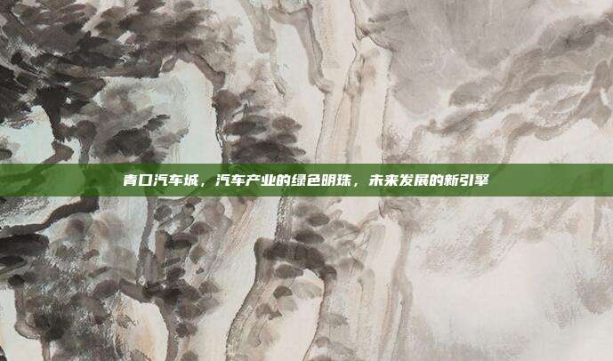 青口汽车城，汽车产业的绿色明珠，未来发展的新引擎