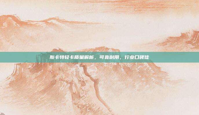 斯卡特轻卡质量解析，可靠耐用，行业口碑佳