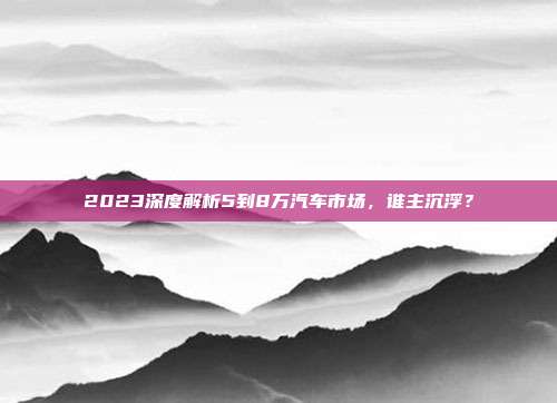 2023深度解析5到8万汽车市场，谁主沉浮？