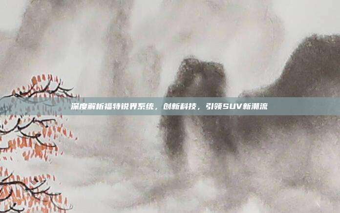 深度解析福特锐界系统，创新科技，引领SUV新潮流