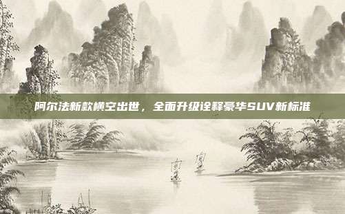 阿尔法新款横空出世，全面升级诠释豪华SUV新标准
