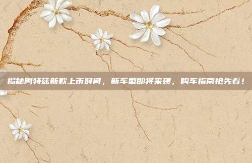 揭秘阿特兹新款上市时间，新车型即将来袭，购车指南抢先看！