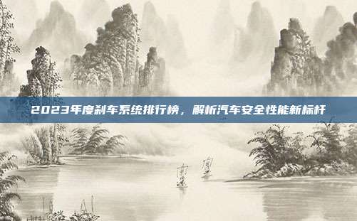 2023年度刹车系统排行榜，解析汽车安全性能新标杆