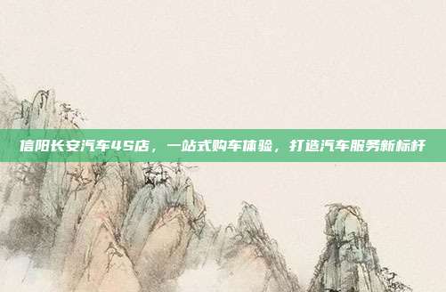 信阳长安汽车4S店，一站式购车体验，打造汽车服务新标杆