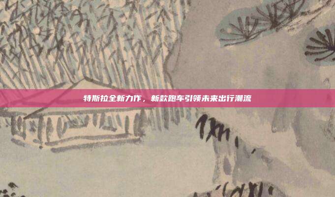 特斯拉全新力作，新款跑车引领未来出行潮流