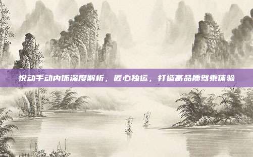 悦动手动内饰深度解析，匠心独运，打造高品质驾乘体验