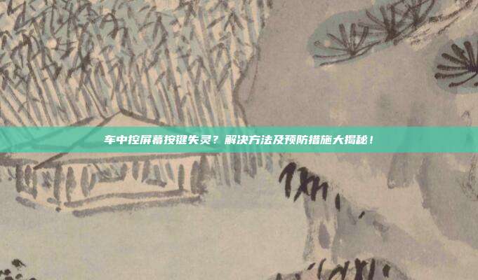 车中控屏幕按键失灵？解决方法及预防措施大揭秘！