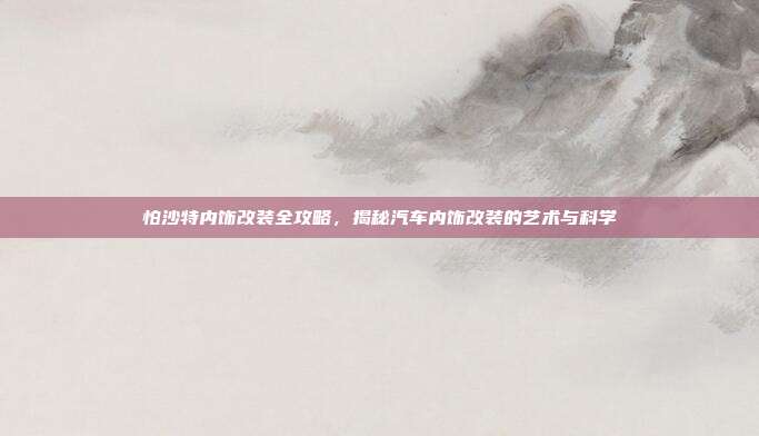 怕沙特内饰改装全攻略，揭秘汽车内饰改装的艺术与科学