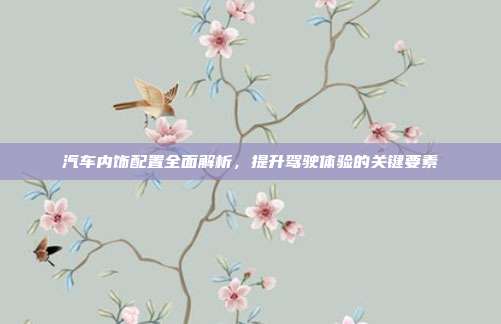 汽车内饰配置全面解析，提升驾驶体验的关键要素