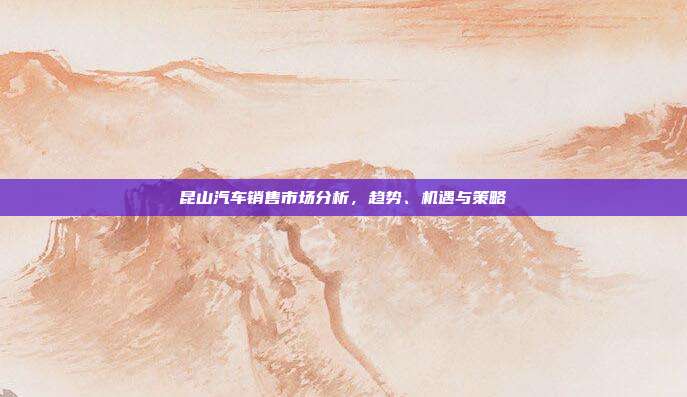 昆山汽车销售市场分析，趋势、机遇与策略