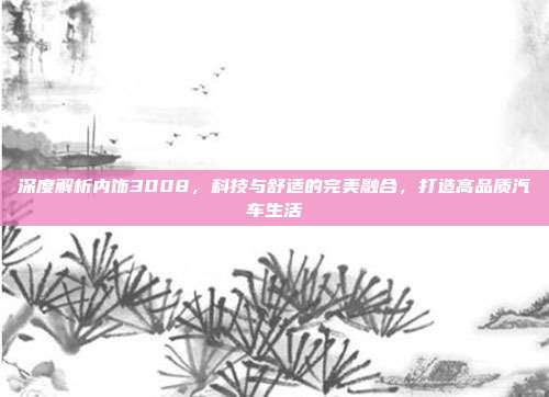 深度解析内饰3008，科技与舒适的完美融合，打造高品质汽车生活