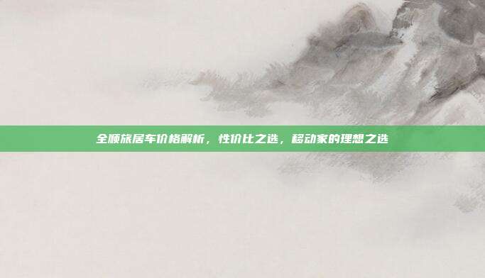 全顺旅居车价格解析，性价比之选，移动家的理想之选