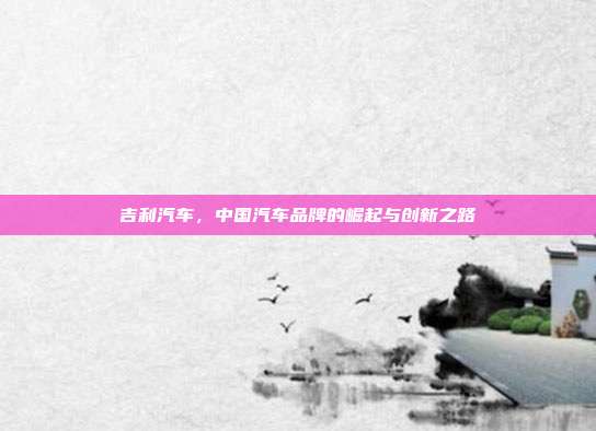 吉利汽车，中国汽车品牌的崛起与创新之路