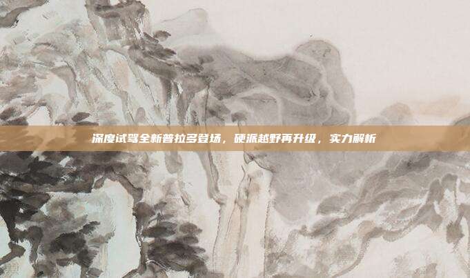 深度试驾全新普拉多登场，硬派越野再升级，实力解析