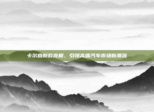 卡尔森新款亮相，引领高端汽车市场新潮流