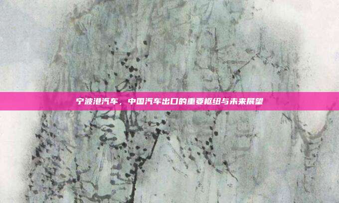 宁波港汽车，中国汽车出口的重要枢纽与未来展望