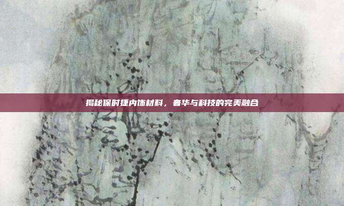 揭秘保时捷内饰材料，奢华与科技的完美融合