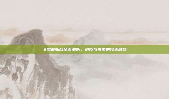 飞思最新款全面解析，科技与性能的完美融合