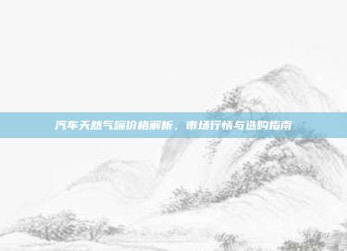 汽车天然气罐价格解析，市场行情与选购指南