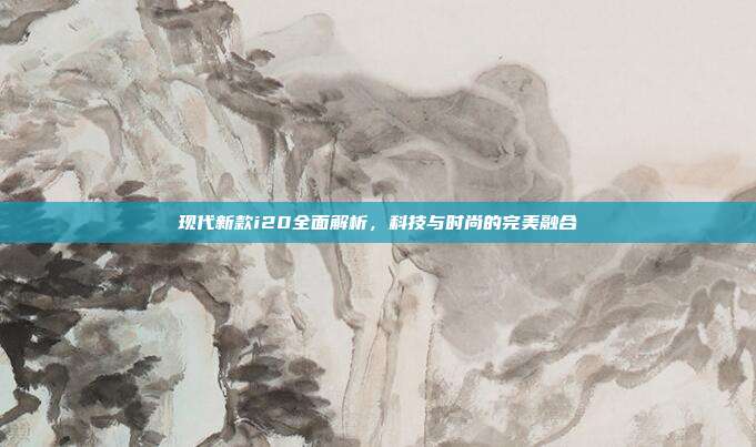 现代新款i20全面解析，科技与时尚的完美融合