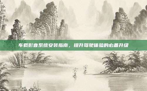 车载影音系统安装指南，提升驾驶体验的必备升级