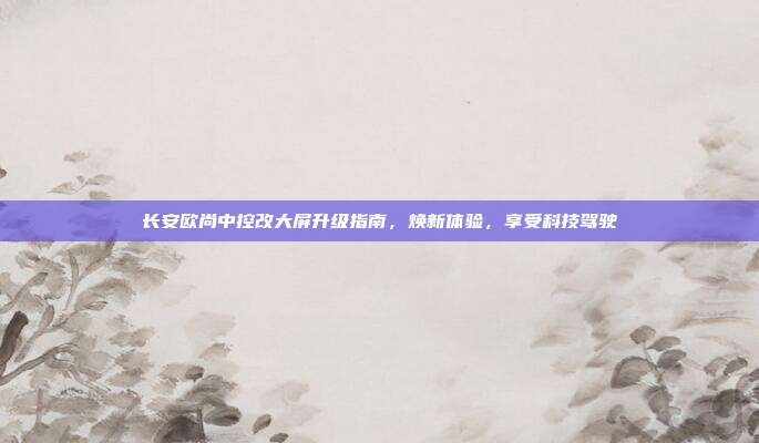 长安欧尚中控改大屏升级指南，焕新体验，享受科技驾驶