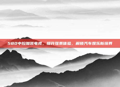 580中控加装电视，提升驾乘体验，解锁汽车娱乐新境界