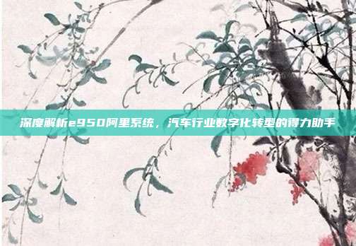 深度解析e950阿里系统，汽车行业数字化转型的得力助手