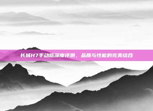 长城H7手动版深度评测，品质与性能的完美结合