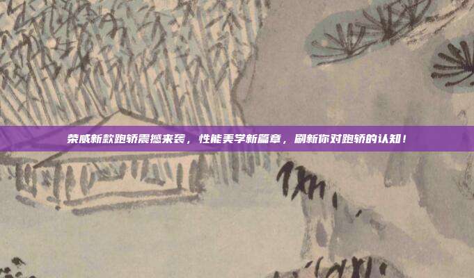 荣威新款跑轿震撼来袭，性能美学新篇章，刷新你对跑轿的认知！