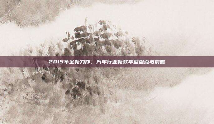 2015年全新力作，汽车行业新款车型盘点与前瞻