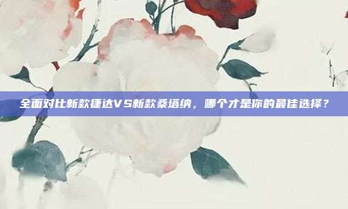 全面对比新款捷达VS新款桑塔纳，哪个才是你的最佳选择？