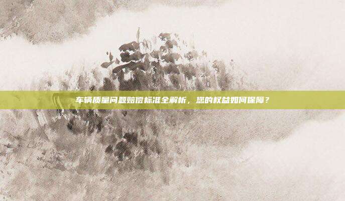 车辆质量问题赔偿标准全解析，您的权益如何保障？