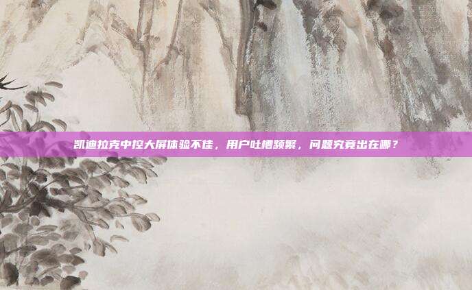 凯迪拉克中控大屏体验不佳，用户吐槽频繁，问题究竟出在哪？