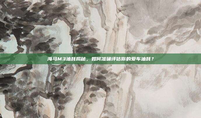 海马M3油耗揭秘，如何准确评估你的爱车油耗？