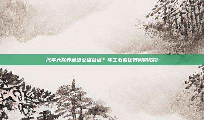 汽车大保养多少公里合适？车主必看保养周期指南