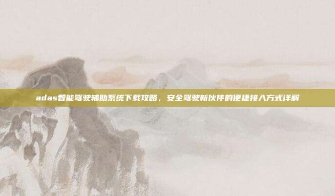 adas智能驾驶辅助系统下载攻略，安全驾驶新伙伴的便捷接入方式详解