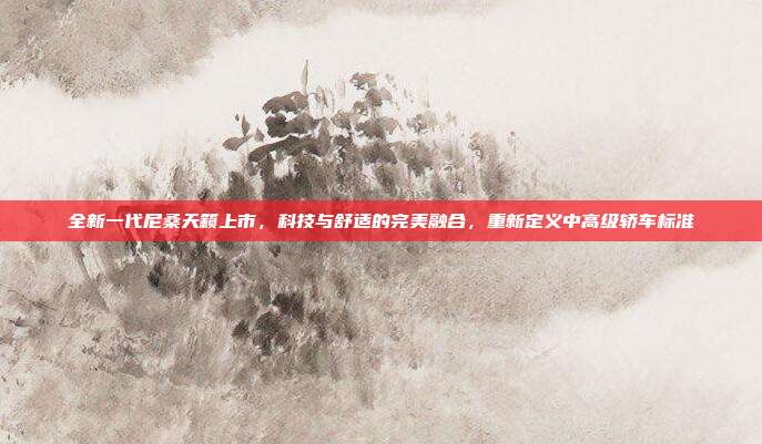 全新一代尼桑天籁上市，科技与舒适的完美融合，重新定义中高级轿车标准